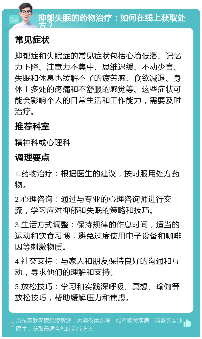 抑郁失眠的药物治疗：如何在线上获取处方？ 常见症状 抑郁症和失眠症的常见症状包括心境低落、记忆力下降、注意力不集中、思维迟缓、不动少言、失眠和休息也缓解不了的疲劳感、食欲减退、身体上多处的疼痛和不舒服的感觉等。这些症状可能会影响个人的日常生活和工作能力，需要及时治疗。 推荐科室 精神科或心理科 调理要点 1.药物治疗：根据医生的建议，按时服用处方药物。 2.心理咨询：通过与专业的心理咨询师进行交流，学习应对抑郁和失眠的策略和技巧。 3.生活方式调整：保持规律的作息时间，适当的运动和饮食习惯，避免过度使用电子设备和咖啡因等刺激物质。 4.社交支持：与家人和朋友保持良好的沟通和互动，寻求他们的理解和支持。 5.放松技巧：学习和实践深呼吸、冥想、瑜伽等放松技巧，帮助缓解压力和焦虑。