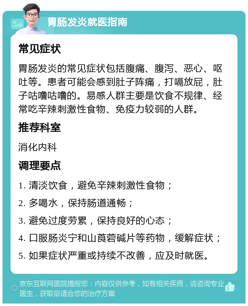 胃肠发炎就医指南 常见症状 胃肠发炎的常见症状包括腹痛、腹泻、恶心、呕吐等。患者可能会感到肚子阵痛，打嗝放屁，肚子咕噜咕噜的。易感人群主要是饮食不规律、经常吃辛辣刺激性食物、免疫力较弱的人群。 推荐科室 消化内科 调理要点 1. 清淡饮食，避免辛辣刺激性食物； 2. 多喝水，保持肠道通畅； 3. 避免过度劳累，保持良好的心态； 4. 口服肠炎宁和山莨菪碱片等药物，缓解症状； 5. 如果症状严重或持续不改善，应及时就医。