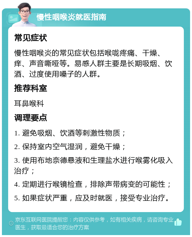 慢性咽喉炎就医指南 常见症状 慢性咽喉炎的常见症状包括喉咙疼痛、干燥、痒、声音嘶哑等。易感人群主要是长期吸烟、饮酒、过度使用嗓子的人群。 推荐科室 耳鼻喉科 调理要点 1. 避免吸烟、饮酒等刺激性物质； 2. 保持室内空气湿润，避免干燥； 3. 使用布地奈德悬液和生理盐水进行喉雾化吸入治疗； 4. 定期进行喉镜检查，排除声带病变的可能性； 5. 如果症状严重，应及时就医，接受专业治疗。