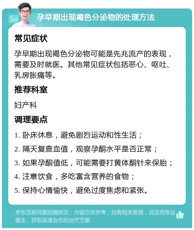 孕早期出现褐色分泌物的处理方法 常见症状 孕早期出现褐色分泌物可能是先兆流产的表现，需要及时就医。其他常见症状包括恶心、呕吐、乳房胀痛等。 推荐科室 妇产科 调理要点 1. 卧床休息，避免剧烈运动和性生活； 2. 隔天复查血值，观察孕酮水平是否正常； 3. 如果孕酮值低，可能需要打黄体酮针来保胎； 4. 注意饮食，多吃富含营养的食物； 5. 保持心情愉快，避免过度焦虑和紧张。