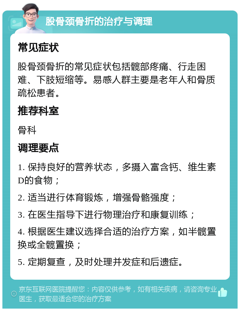 股骨颈骨折的治疗与调理 常见症状 股骨颈骨折的常见症状包括髋部疼痛、行走困难、下肢短缩等。易感人群主要是老年人和骨质疏松患者。 推荐科室 骨科 调理要点 1. 保持良好的营养状态，多摄入富含钙、维生素D的食物； 2. 适当进行体育锻炼，增强骨骼强度； 3. 在医生指导下进行物理治疗和康复训练； 4. 根据医生建议选择合适的治疗方案，如半髋置换或全髋置换； 5. 定期复查，及时处理并发症和后遗症。