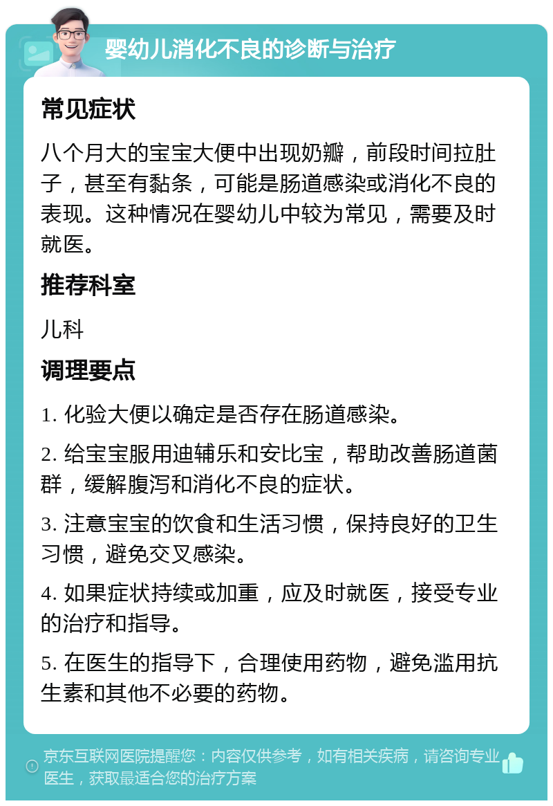 婴幼儿消化不良的诊断与治疗 常见症状 八个月大的宝宝大便中出现奶瓣，前段时间拉肚子，甚至有黏条，可能是肠道感染或消化不良的表现。这种情况在婴幼儿中较为常见，需要及时就医。 推荐科室 儿科 调理要点 1. 化验大便以确定是否存在肠道感染。 2. 给宝宝服用迪辅乐和安比宝，帮助改善肠道菌群，缓解腹泻和消化不良的症状。 3. 注意宝宝的饮食和生活习惯，保持良好的卫生习惯，避免交叉感染。 4. 如果症状持续或加重，应及时就医，接受专业的治疗和指导。 5. 在医生的指导下，合理使用药物，避免滥用抗生素和其他不必要的药物。