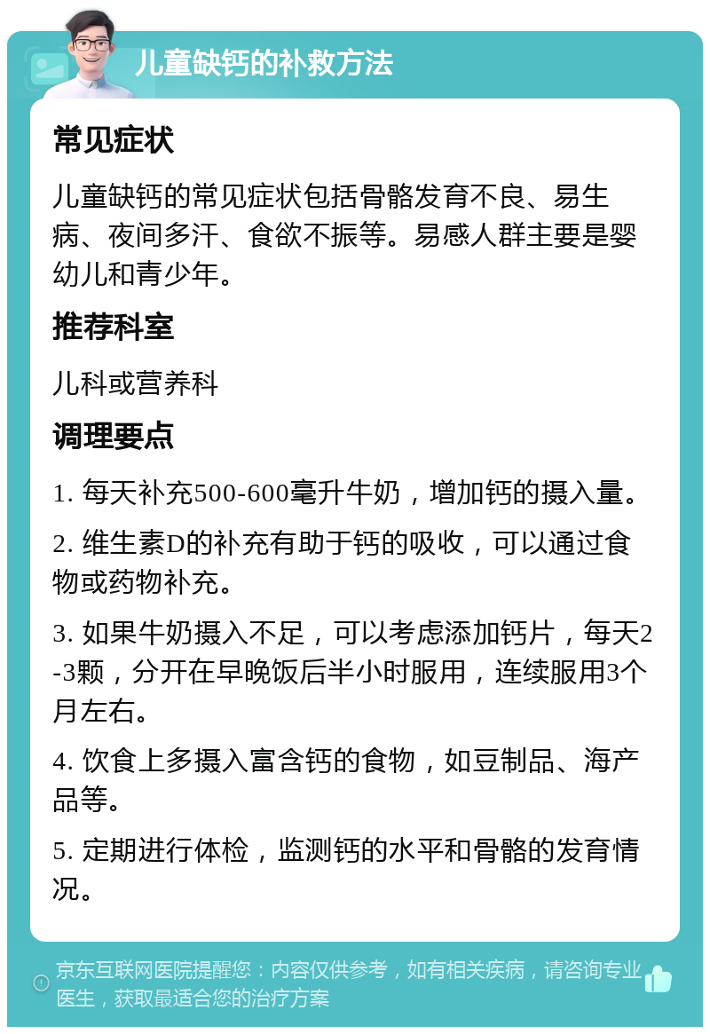 儿童缺钙的补救方法 常见症状 儿童缺钙的常见症状包括骨骼发育不良、易生病、夜间多汗、食欲不振等。易感人群主要是婴幼儿和青少年。 推荐科室 儿科或营养科 调理要点 1. 每天补充500-600毫升牛奶，增加钙的摄入量。 2. 维生素D的补充有助于钙的吸收，可以通过食物或药物补充。 3. 如果牛奶摄入不足，可以考虑添加钙片，每天2-3颗，分开在早晚饭后半小时服用，连续服用3个月左右。 4. 饮食上多摄入富含钙的食物，如豆制品、海产品等。 5. 定期进行体检，监测钙的水平和骨骼的发育情况。