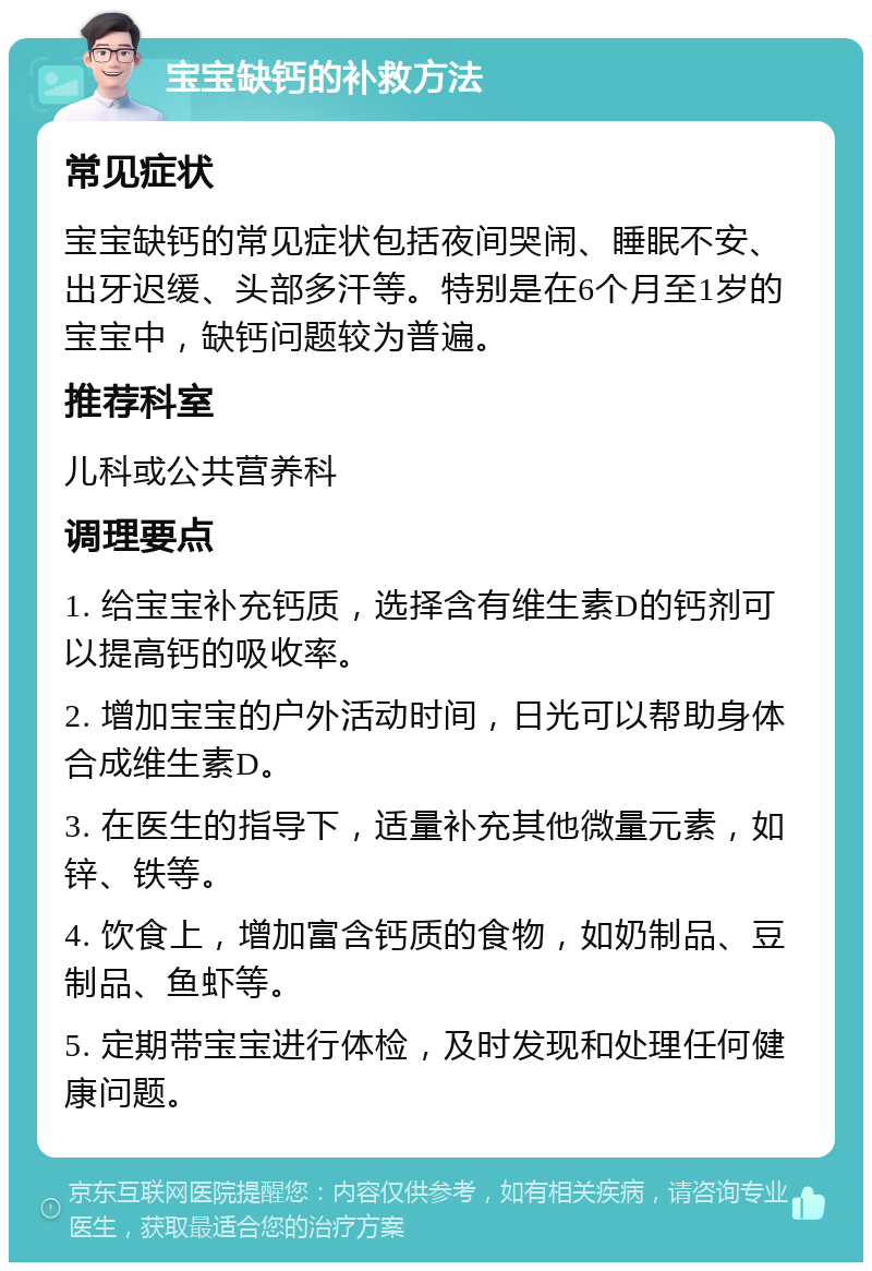 宝宝缺钙的补救方法 常见症状 宝宝缺钙的常见症状包括夜间哭闹、睡眠不安、出牙迟缓、头部多汗等。特别是在6个月至1岁的宝宝中，缺钙问题较为普遍。 推荐科室 儿科或公共营养科 调理要点 1. 给宝宝补充钙质，选择含有维生素D的钙剂可以提高钙的吸收率。 2. 增加宝宝的户外活动时间，日光可以帮助身体合成维生素D。 3. 在医生的指导下，适量补充其他微量元素，如锌、铁等。 4. 饮食上，增加富含钙质的食物，如奶制品、豆制品、鱼虾等。 5. 定期带宝宝进行体检，及时发现和处理任何健康问题。