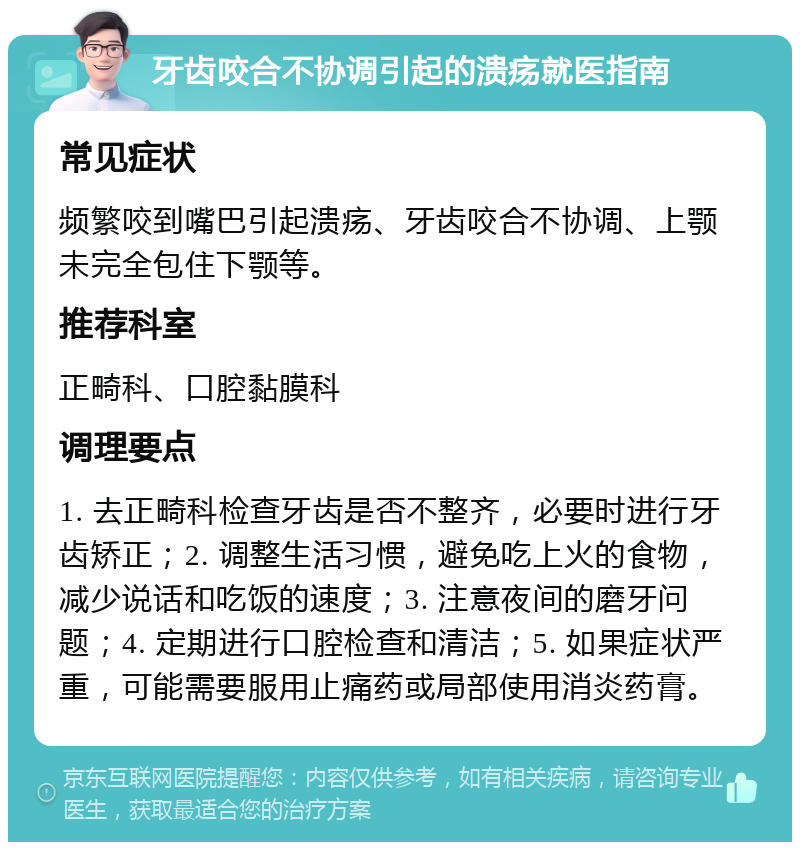 牙齿咬合不协调引起的溃疡就医指南 常见症状 频繁咬到嘴巴引起溃疡、牙齿咬合不协调、上颚未完全包住下颚等。 推荐科室 正畸科、口腔黏膜科 调理要点 1. 去正畸科检查牙齿是否不整齐，必要时进行牙齿矫正；2. 调整生活习惯，避免吃上火的食物，减少说话和吃饭的速度；3. 注意夜间的磨牙问题；4. 定期进行口腔检查和清洁；5. 如果症状严重，可能需要服用止痛药或局部使用消炎药膏。