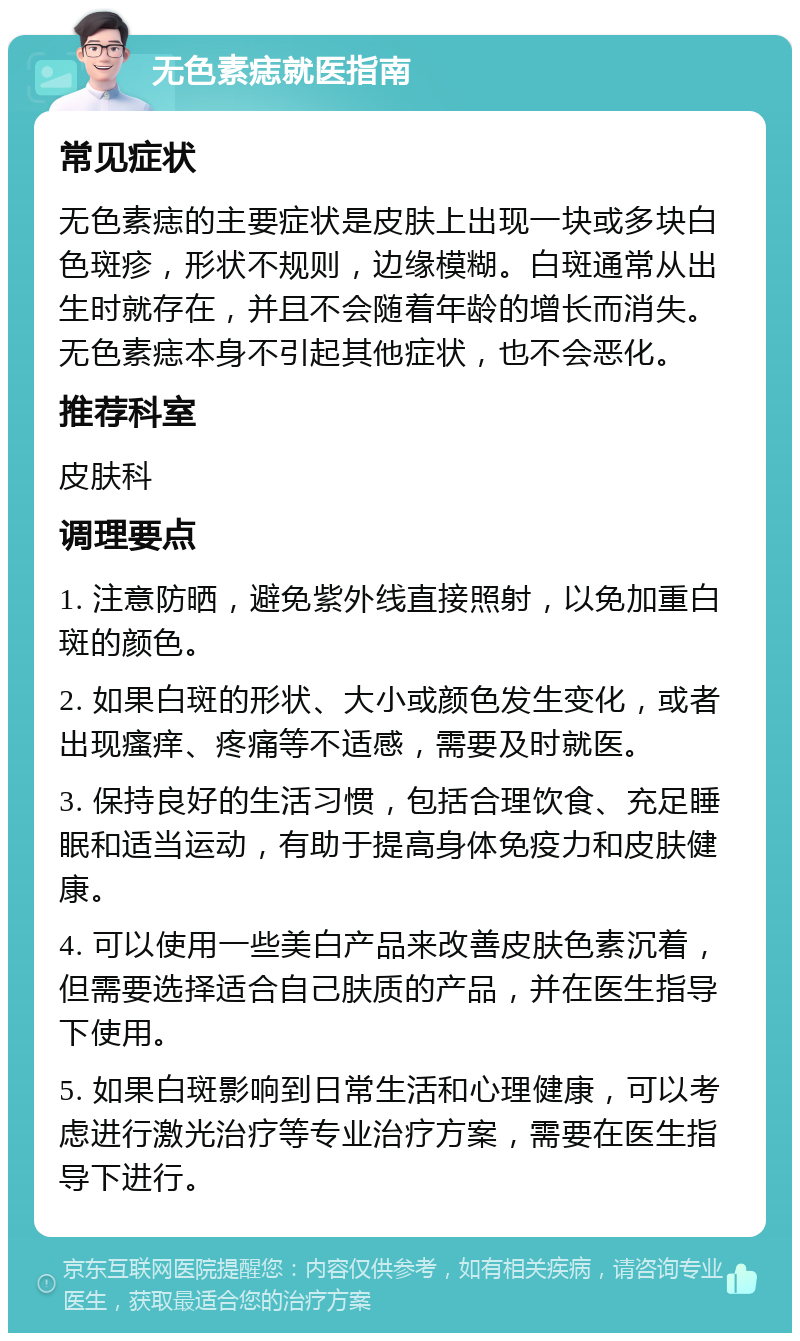 无色素痣就医指南 常见症状 无色素痣的主要症状是皮肤上出现一块或多块白色斑疹，形状不规则，边缘模糊。白斑通常从出生时就存在，并且不会随着年龄的增长而消失。无色素痣本身不引起其他症状，也不会恶化。 推荐科室 皮肤科 调理要点 1. 注意防晒，避免紫外线直接照射，以免加重白斑的颜色。 2. 如果白斑的形状、大小或颜色发生变化，或者出现瘙痒、疼痛等不适感，需要及时就医。 3. 保持良好的生活习惯，包括合理饮食、充足睡眠和适当运动，有助于提高身体免疫力和皮肤健康。 4. 可以使用一些美白产品来改善皮肤色素沉着，但需要选择适合自己肤质的产品，并在医生指导下使用。 5. 如果白斑影响到日常生活和心理健康，可以考虑进行激光治疗等专业治疗方案，需要在医生指导下进行。