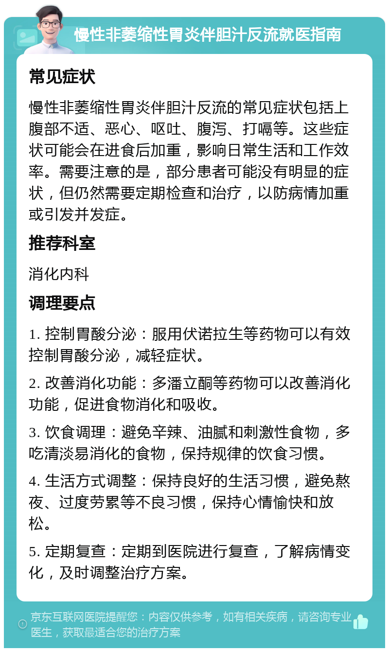 慢性非萎缩性胃炎伴胆汁反流就医指南 常见症状 慢性非萎缩性胃炎伴胆汁反流的常见症状包括上腹部不适、恶心、呕吐、腹泻、打嗝等。这些症状可能会在进食后加重，影响日常生活和工作效率。需要注意的是，部分患者可能没有明显的症状，但仍然需要定期检查和治疗，以防病情加重或引发并发症。 推荐科室 消化内科 调理要点 1. 控制胃酸分泌：服用伏诺拉生等药物可以有效控制胃酸分泌，减轻症状。 2. 改善消化功能：多潘立酮等药物可以改善消化功能，促进食物消化和吸收。 3. 饮食调理：避免辛辣、油腻和刺激性食物，多吃清淡易消化的食物，保持规律的饮食习惯。 4. 生活方式调整：保持良好的生活习惯，避免熬夜、过度劳累等不良习惯，保持心情愉快和放松。 5. 定期复查：定期到医院进行复查，了解病情变化，及时调整治疗方案。