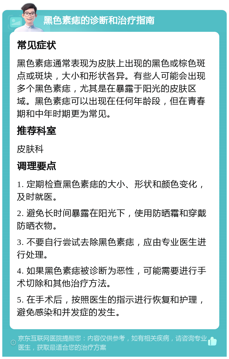 黑色素痣的诊断和治疗指南 常见症状 黑色素痣通常表现为皮肤上出现的黑色或棕色斑点或斑块，大小和形状各异。有些人可能会出现多个黑色素痣，尤其是在暴露于阳光的皮肤区域。黑色素痣可以出现在任何年龄段，但在青春期和中年时期更为常见。 推荐科室 皮肤科 调理要点 1. 定期检查黑色素痣的大小、形状和颜色变化，及时就医。 2. 避免长时间暴露在阳光下，使用防晒霜和穿戴防晒衣物。 3. 不要自行尝试去除黑色素痣，应由专业医生进行处理。 4. 如果黑色素痣被诊断为恶性，可能需要进行手术切除和其他治疗方法。 5. 在手术后，按照医生的指示进行恢复和护理，避免感染和并发症的发生。