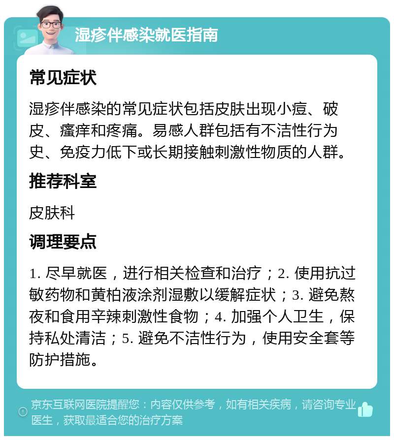 湿疹伴感染就医指南 常见症状 湿疹伴感染的常见症状包括皮肤出现小痘、破皮、瘙痒和疼痛。易感人群包括有不洁性行为史、免疫力低下或长期接触刺激性物质的人群。 推荐科室 皮肤科 调理要点 1. 尽早就医，进行相关检查和治疗；2. 使用抗过敏药物和黄柏液涂剂湿敷以缓解症状；3. 避免熬夜和食用辛辣刺激性食物；4. 加强个人卫生，保持私处清洁；5. 避免不洁性行为，使用安全套等防护措施。