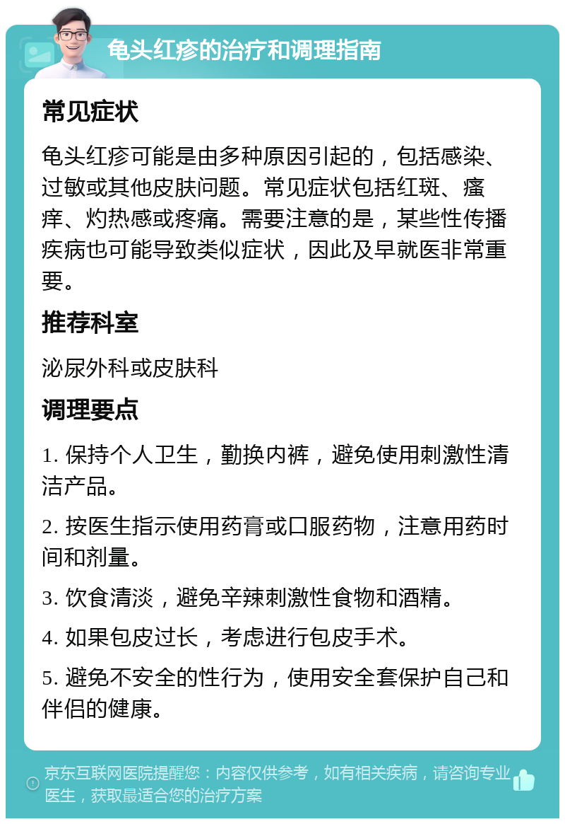 龟头红疹的治疗和调理指南 常见症状 龟头红疹可能是由多种原因引起的，包括感染、过敏或其他皮肤问题。常见症状包括红斑、瘙痒、灼热感或疼痛。需要注意的是，某些性传播疾病也可能导致类似症状，因此及早就医非常重要。 推荐科室 泌尿外科或皮肤科 调理要点 1. 保持个人卫生，勤换内裤，避免使用刺激性清洁产品。 2. 按医生指示使用药膏或口服药物，注意用药时间和剂量。 3. 饮食清淡，避免辛辣刺激性食物和酒精。 4. 如果包皮过长，考虑进行包皮手术。 5. 避免不安全的性行为，使用安全套保护自己和伴侣的健康。