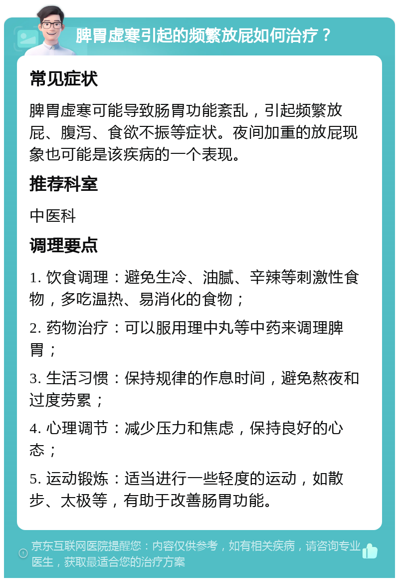 脾胃虚寒引起的频繁放屁如何治疗？ 常见症状 脾胃虚寒可能导致肠胃功能紊乱，引起频繁放屁、腹泻、食欲不振等症状。夜间加重的放屁现象也可能是该疾病的一个表现。 推荐科室 中医科 调理要点 1. 饮食调理：避免生冷、油腻、辛辣等刺激性食物，多吃温热、易消化的食物； 2. 药物治疗：可以服用理中丸等中药来调理脾胃； 3. 生活习惯：保持规律的作息时间，避免熬夜和过度劳累； 4. 心理调节：减少压力和焦虑，保持良好的心态； 5. 运动锻炼：适当进行一些轻度的运动，如散步、太极等，有助于改善肠胃功能。