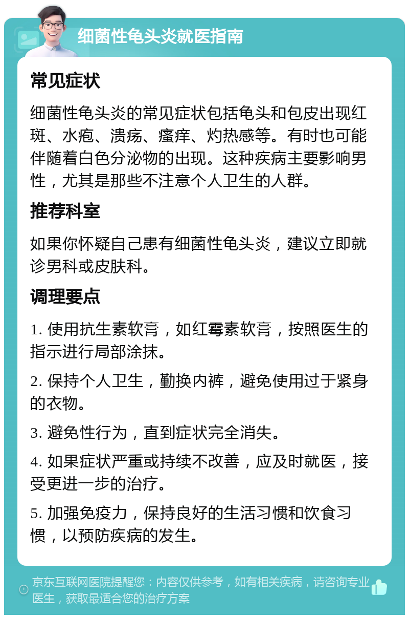 细菌性龟头炎就医指南 常见症状 细菌性龟头炎的常见症状包括龟头和包皮出现红斑、水疱、溃疡、瘙痒、灼热感等。有时也可能伴随着白色分泌物的出现。这种疾病主要影响男性，尤其是那些不注意个人卫生的人群。 推荐科室 如果你怀疑自己患有细菌性龟头炎，建议立即就诊男科或皮肤科。 调理要点 1. 使用抗生素软膏，如红霉素软膏，按照医生的指示进行局部涂抹。 2. 保持个人卫生，勤换内裤，避免使用过于紧身的衣物。 3. 避免性行为，直到症状完全消失。 4. 如果症状严重或持续不改善，应及时就医，接受更进一步的治疗。 5. 加强免疫力，保持良好的生活习惯和饮食习惯，以预防疾病的发生。