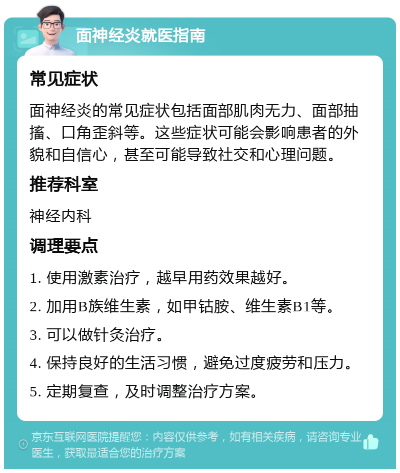 面神经炎就医指南 常见症状 面神经炎的常见症状包括面部肌肉无力、面部抽搐、口角歪斜等。这些症状可能会影响患者的外貌和自信心，甚至可能导致社交和心理问题。 推荐科室 神经内科 调理要点 1. 使用激素治疗，越早用药效果越好。 2. 加用B族维生素，如甲钴胺、维生素B1等。 3. 可以做针灸治疗。 4. 保持良好的生活习惯，避免过度疲劳和压力。 5. 定期复查，及时调整治疗方案。