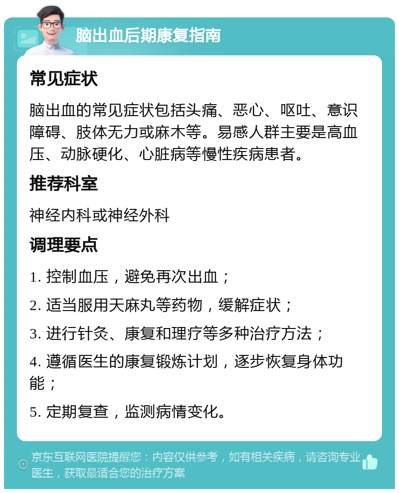 脑出血后期康复指南 常见症状 脑出血的常见症状包括头痛、恶心、呕吐、意识障碍、肢体无力或麻木等。易感人群主要是高血压、动脉硬化、心脏病等慢性疾病患者。 推荐科室 神经内科或神经外科 调理要点 1. 控制血压，避免再次出血； 2. 适当服用天麻丸等药物，缓解症状； 3. 进行针灸、康复和理疗等多种治疗方法； 4. 遵循医生的康复锻炼计划，逐步恢复身体功能； 5. 定期复查，监测病情变化。