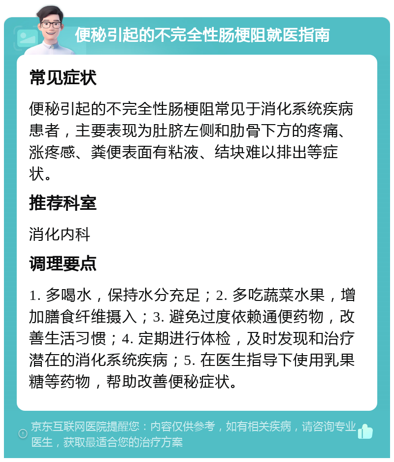 便秘引起的不完全性肠梗阻就医指南 常见症状 便秘引起的不完全性肠梗阻常见于消化系统疾病患者，主要表现为肚脐左侧和肋骨下方的疼痛、涨疼感、粪便表面有粘液、结块难以排出等症状。 推荐科室 消化内科 调理要点 1. 多喝水，保持水分充足；2. 多吃蔬菜水果，增加膳食纤维摄入；3. 避免过度依赖通便药物，改善生活习惯；4. 定期进行体检，及时发现和治疗潜在的消化系统疾病；5. 在医生指导下使用乳果糖等药物，帮助改善便秘症状。