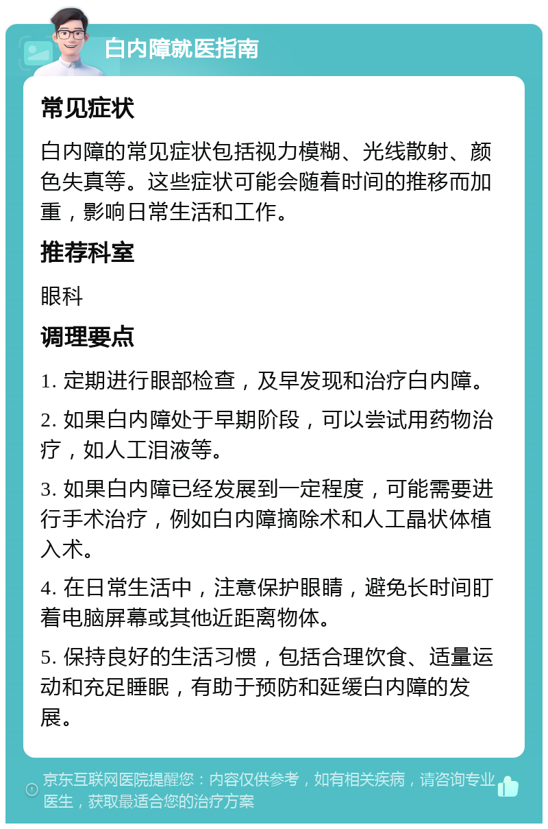 白内障就医指南 常见症状 白内障的常见症状包括视力模糊、光线散射、颜色失真等。这些症状可能会随着时间的推移而加重，影响日常生活和工作。 推荐科室 眼科 调理要点 1. 定期进行眼部检查，及早发现和治疗白内障。 2. 如果白内障处于早期阶段，可以尝试用药物治疗，如人工泪液等。 3. 如果白内障已经发展到一定程度，可能需要进行手术治疗，例如白内障摘除术和人工晶状体植入术。 4. 在日常生活中，注意保护眼睛，避免长时间盯着电脑屏幕或其他近距离物体。 5. 保持良好的生活习惯，包括合理饮食、适量运动和充足睡眠，有助于预防和延缓白内障的发展。