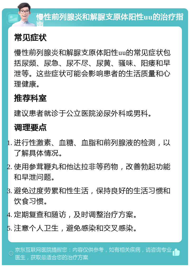 慢性前列腺炎和解脲支原体阳性uu的治疗指南 常见症状 慢性前列腺炎和解脲支原体阳性uu的常见症状包括尿频、尿急、尿不尽、尿黄、骚味、阳痿和早泄等。这些症状可能会影响患者的生活质量和心理健康。 推荐科室 建议患者就诊于公立医院泌尿外科或男科。 调理要点 进行性激素、血糖、血脂和前列腺液的检测，以了解具体情况。 使用参茸鞭丸和他达拉非等药物，改善勃起功能和早泄问题。 避免过度劳累和性生活，保持良好的生活习惯和饮食习惯。 定期复查和随访，及时调整治疗方案。 注意个人卫生，避免感染和交叉感染。