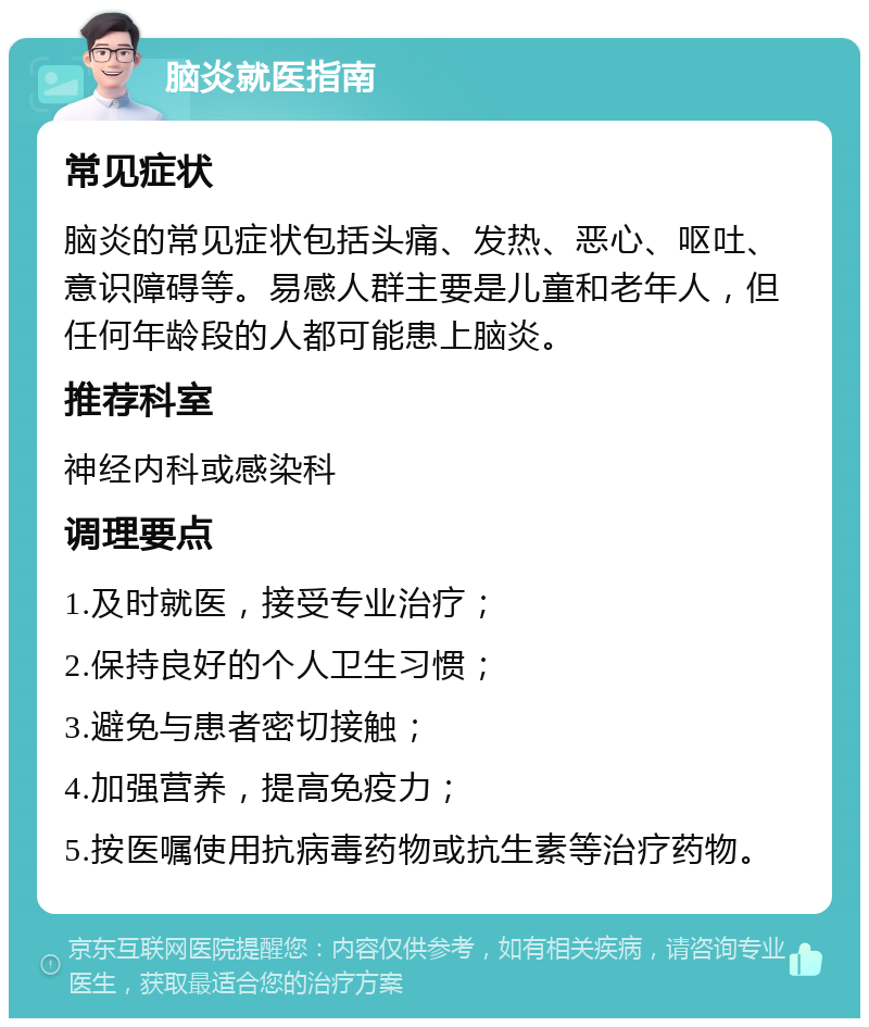 脑炎就医指南 常见症状 脑炎的常见症状包括头痛、发热、恶心、呕吐、意识障碍等。易感人群主要是儿童和老年人，但任何年龄段的人都可能患上脑炎。 推荐科室 神经内科或感染科 调理要点 1.及时就医，接受专业治疗； 2.保持良好的个人卫生习惯； 3.避免与患者密切接触； 4.加强营养，提高免疫力； 5.按医嘱使用抗病毒药物或抗生素等治疗药物。