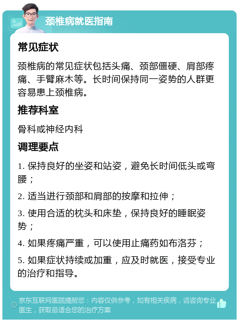 颈椎病就医指南 常见症状 颈椎病的常见症状包括头痛、颈部僵硬、肩部疼痛、手臂麻木等。长时间保持同一姿势的人群更容易患上颈椎病。 推荐科室 骨科或神经内科 调理要点 1. 保持良好的坐姿和站姿，避免长时间低头或弯腰； 2. 适当进行颈部和肩部的按摩和拉伸； 3. 使用合适的枕头和床垫，保持良好的睡眠姿势； 4. 如果疼痛严重，可以使用止痛药如布洛芬； 5. 如果症状持续或加重，应及时就医，接受专业的治疗和指导。