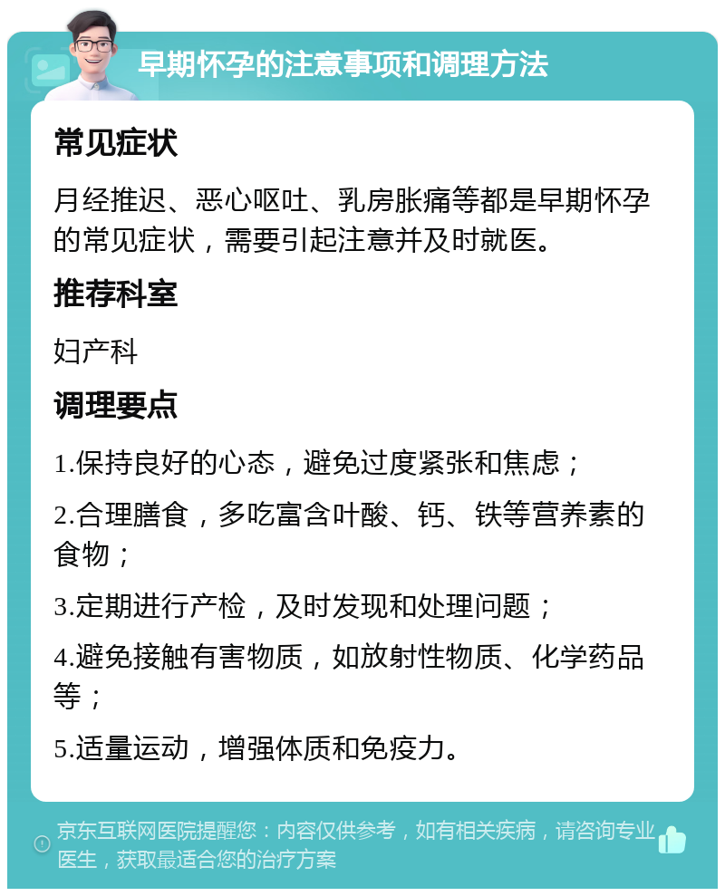 早期怀孕的注意事项和调理方法 常见症状 月经推迟、恶心呕吐、乳房胀痛等都是早期怀孕的常见症状，需要引起注意并及时就医。 推荐科室 妇产科 调理要点 1.保持良好的心态，避免过度紧张和焦虑； 2.合理膳食，多吃富含叶酸、钙、铁等营养素的食物； 3.定期进行产检，及时发现和处理问题； 4.避免接触有害物质，如放射性物质、化学药品等； 5.适量运动，增强体质和免疫力。