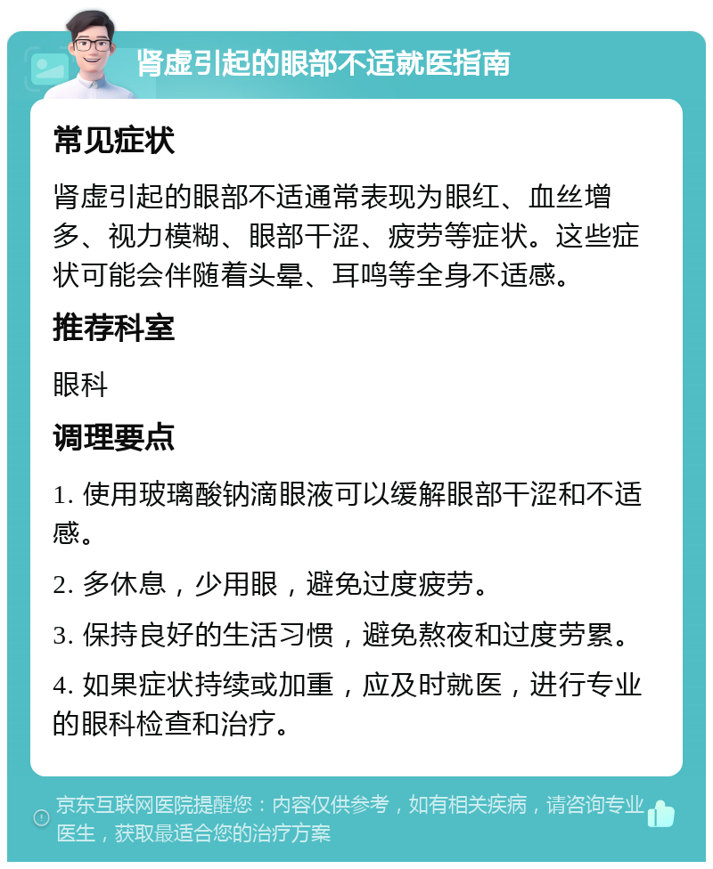 肾虚引起的眼部不适就医指南 常见症状 肾虚引起的眼部不适通常表现为眼红、血丝增多、视力模糊、眼部干涩、疲劳等症状。这些症状可能会伴随着头晕、耳鸣等全身不适感。 推荐科室 眼科 调理要点 1. 使用玻璃酸钠滴眼液可以缓解眼部干涩和不适感。 2. 多休息，少用眼，避免过度疲劳。 3. 保持良好的生活习惯，避免熬夜和过度劳累。 4. 如果症状持续或加重，应及时就医，进行专业的眼科检查和治疗。