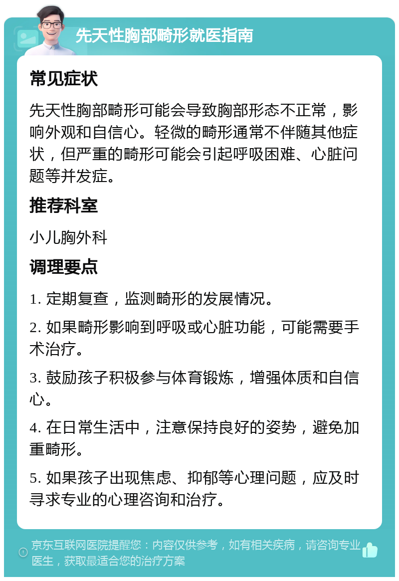 先天性胸部畸形就医指南 常见症状 先天性胸部畸形可能会导致胸部形态不正常，影响外观和自信心。轻微的畸形通常不伴随其他症状，但严重的畸形可能会引起呼吸困难、心脏问题等并发症。 推荐科室 小儿胸外科 调理要点 1. 定期复查，监测畸形的发展情况。 2. 如果畸形影响到呼吸或心脏功能，可能需要手术治疗。 3. 鼓励孩子积极参与体育锻炼，增强体质和自信心。 4. 在日常生活中，注意保持良好的姿势，避免加重畸形。 5. 如果孩子出现焦虑、抑郁等心理问题，应及时寻求专业的心理咨询和治疗。