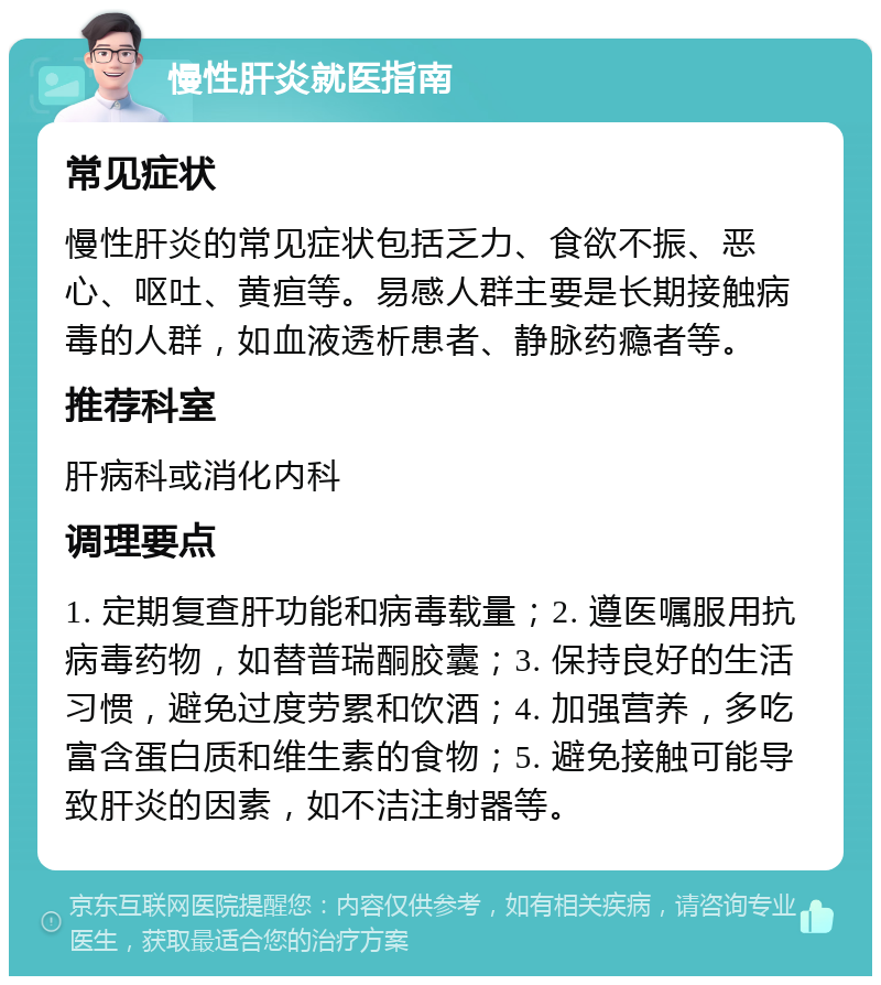 慢性肝炎就医指南 常见症状 慢性肝炎的常见症状包括乏力、食欲不振、恶心、呕吐、黄疸等。易感人群主要是长期接触病毒的人群，如血液透析患者、静脉药瘾者等。 推荐科室 肝病科或消化内科 调理要点 1. 定期复查肝功能和病毒载量；2. 遵医嘱服用抗病毒药物，如替普瑞酮胶囊；3. 保持良好的生活习惯，避免过度劳累和饮酒；4. 加强营养，多吃富含蛋白质和维生素的食物；5. 避免接触可能导致肝炎的因素，如不洁注射器等。