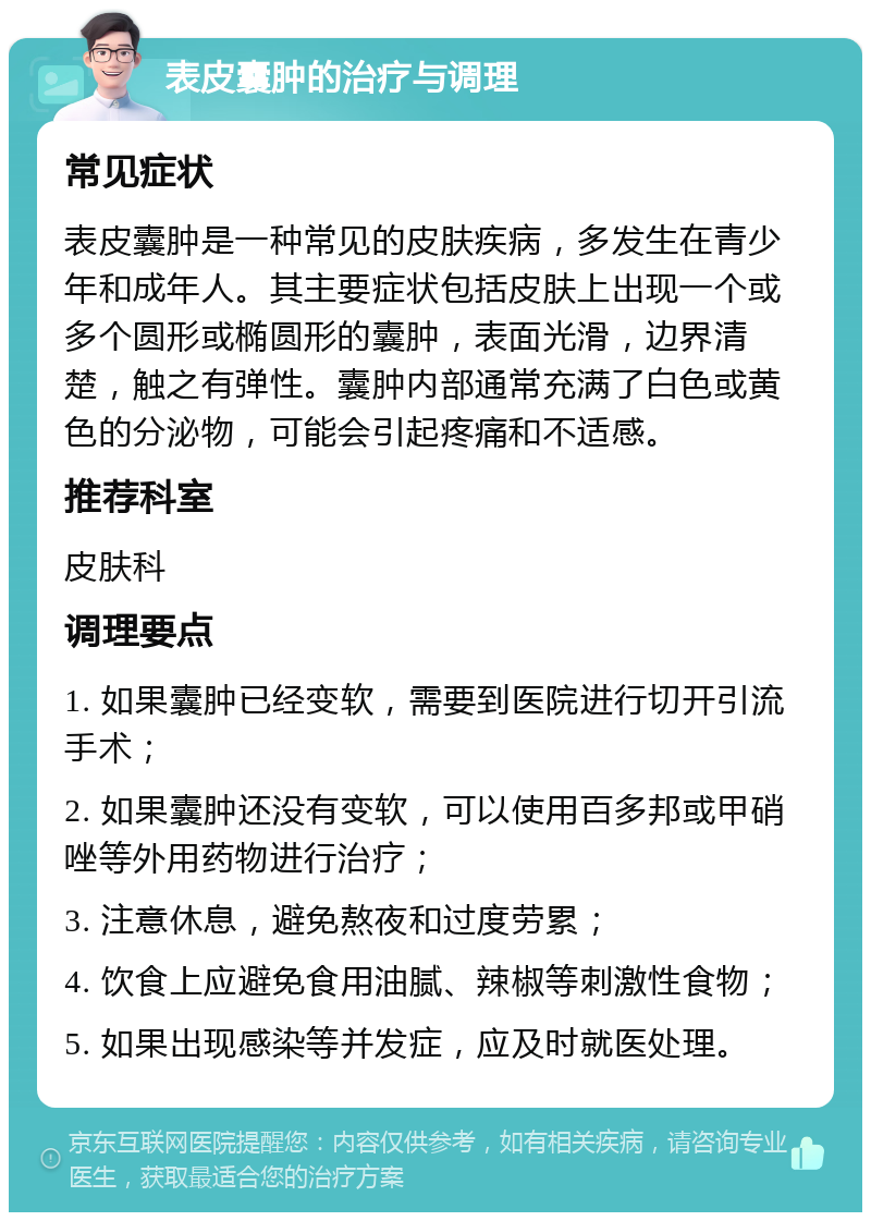 表皮囊肿的治疗与调理 常见症状 表皮囊肿是一种常见的皮肤疾病，多发生在青少年和成年人。其主要症状包括皮肤上出现一个或多个圆形或椭圆形的囊肿，表面光滑，边界清楚，触之有弹性。囊肿内部通常充满了白色或黄色的分泌物，可能会引起疼痛和不适感。 推荐科室 皮肤科 调理要点 1. 如果囊肿已经变软，需要到医院进行切开引流手术； 2. 如果囊肿还没有变软，可以使用百多邦或甲硝唑等外用药物进行治疗； 3. 注意休息，避免熬夜和过度劳累； 4. 饮食上应避免食用油腻、辣椒等刺激性食物； 5. 如果出现感染等并发症，应及时就医处理。