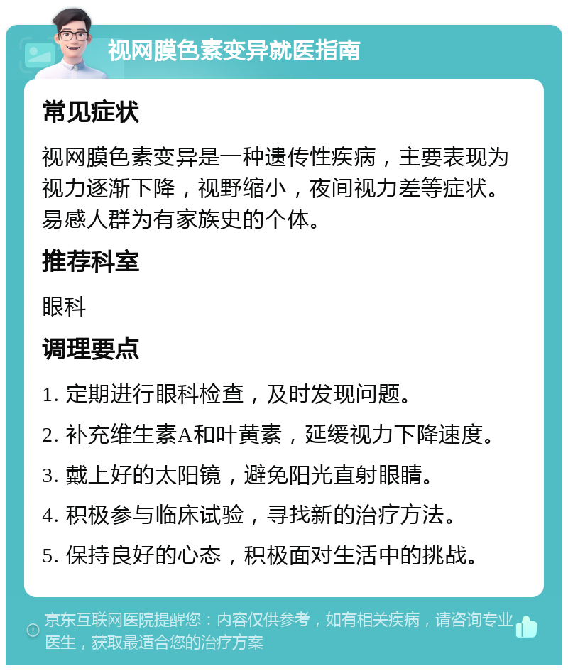 视网膜色素变异就医指南 常见症状 视网膜色素变异是一种遗传性疾病，主要表现为视力逐渐下降，视野缩小，夜间视力差等症状。易感人群为有家族史的个体。 推荐科室 眼科 调理要点 1. 定期进行眼科检查，及时发现问题。 2. 补充维生素A和叶黄素，延缓视力下降速度。 3. 戴上好的太阳镜，避免阳光直射眼睛。 4. 积极参与临床试验，寻找新的治疗方法。 5. 保持良好的心态，积极面对生活中的挑战。