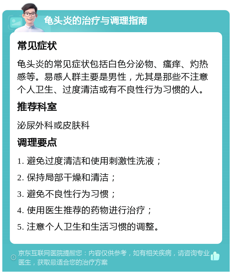 龟头炎的治疗与调理指南 常见症状 龟头炎的常见症状包括白色分泌物、瘙痒、灼热感等。易感人群主要是男性，尤其是那些不注意个人卫生、过度清洁或有不良性行为习惯的人。 推荐科室 泌尿外科或皮肤科 调理要点 1. 避免过度清洁和使用刺激性洗液； 2. 保持局部干燥和清洁； 3. 避免不良性行为习惯； 4. 使用医生推荐的药物进行治疗； 5. 注意个人卫生和生活习惯的调整。