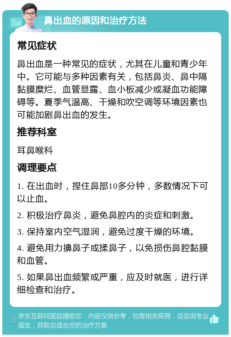 鼻出血的原因和治疗方法 常见症状 鼻出血是一种常见的症状，尤其在儿童和青少年中。它可能与多种因素有关，包括鼻炎、鼻中隔黏膜糜烂、血管显露、血小板减少或凝血功能障碍等。夏季气温高、干燥和吹空调等环境因素也可能加剧鼻出血的发生。 推荐科室 耳鼻喉科 调理要点 1. 在出血时，捏住鼻部10多分钟，多数情况下可以止血。 2. 积极治疗鼻炎，避免鼻腔内的炎症和刺激。 3. 保持室内空气湿润，避免过度干燥的环境。 4. 避免用力擤鼻子或揉鼻子，以免损伤鼻腔黏膜和血管。 5. 如果鼻出血频繁或严重，应及时就医，进行详细检查和治疗。