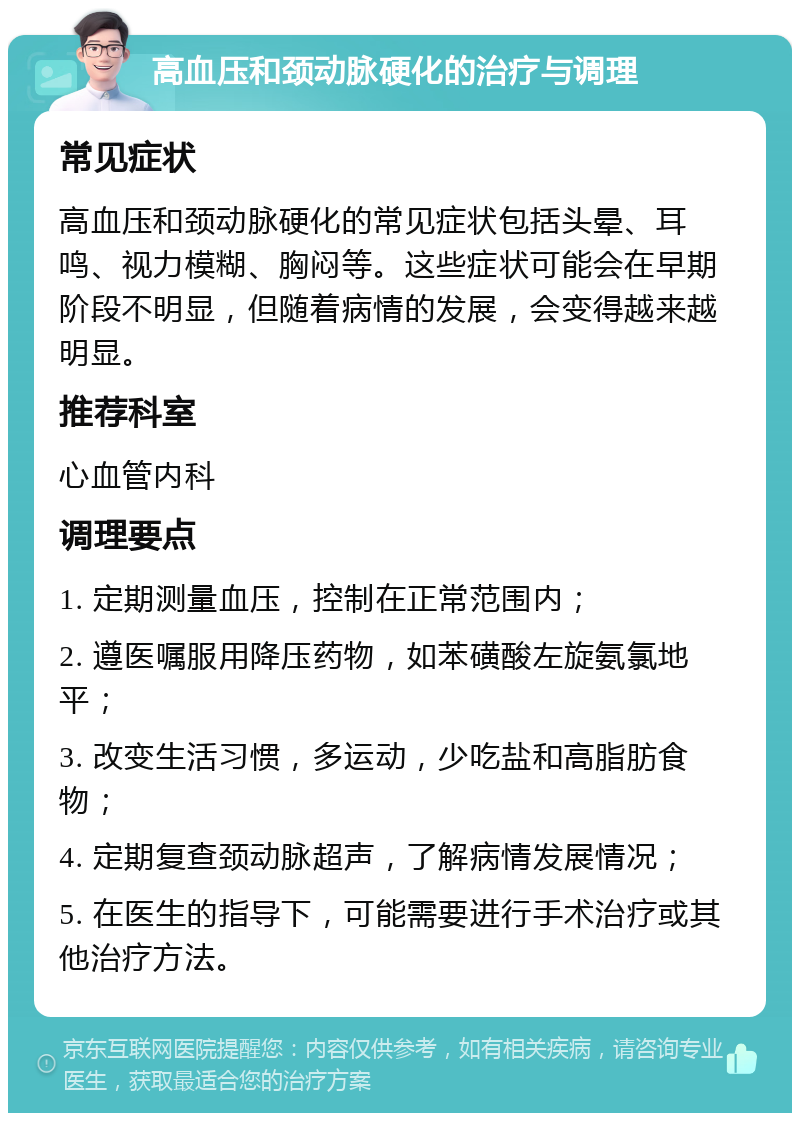 高血压和颈动脉硬化的治疗与调理 常见症状 高血压和颈动脉硬化的常见症状包括头晕、耳鸣、视力模糊、胸闷等。这些症状可能会在早期阶段不明显，但随着病情的发展，会变得越来越明显。 推荐科室 心血管内科 调理要点 1. 定期测量血压，控制在正常范围内； 2. 遵医嘱服用降压药物，如苯磺酸左旋氨氯地平； 3. 改变生活习惯，多运动，少吃盐和高脂肪食物； 4. 定期复查颈动脉超声，了解病情发展情况； 5. 在医生的指导下，可能需要进行手术治疗或其他治疗方法。