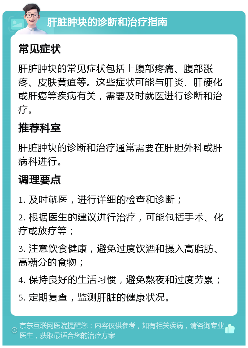 肝脏肿块的诊断和治疗指南 常见症状 肝脏肿块的常见症状包括上腹部疼痛、腹部涨疼、皮肤黄疸等。这些症状可能与肝炎、肝硬化或肝癌等疾病有关，需要及时就医进行诊断和治疗。 推荐科室 肝脏肿块的诊断和治疗通常需要在肝胆外科或肝病科进行。 调理要点 1. 及时就医，进行详细的检查和诊断； 2. 根据医生的建议进行治疗，可能包括手术、化疗或放疗等； 3. 注意饮食健康，避免过度饮酒和摄入高脂肪、高糖分的食物； 4. 保持良好的生活习惯，避免熬夜和过度劳累； 5. 定期复查，监测肝脏的健康状况。