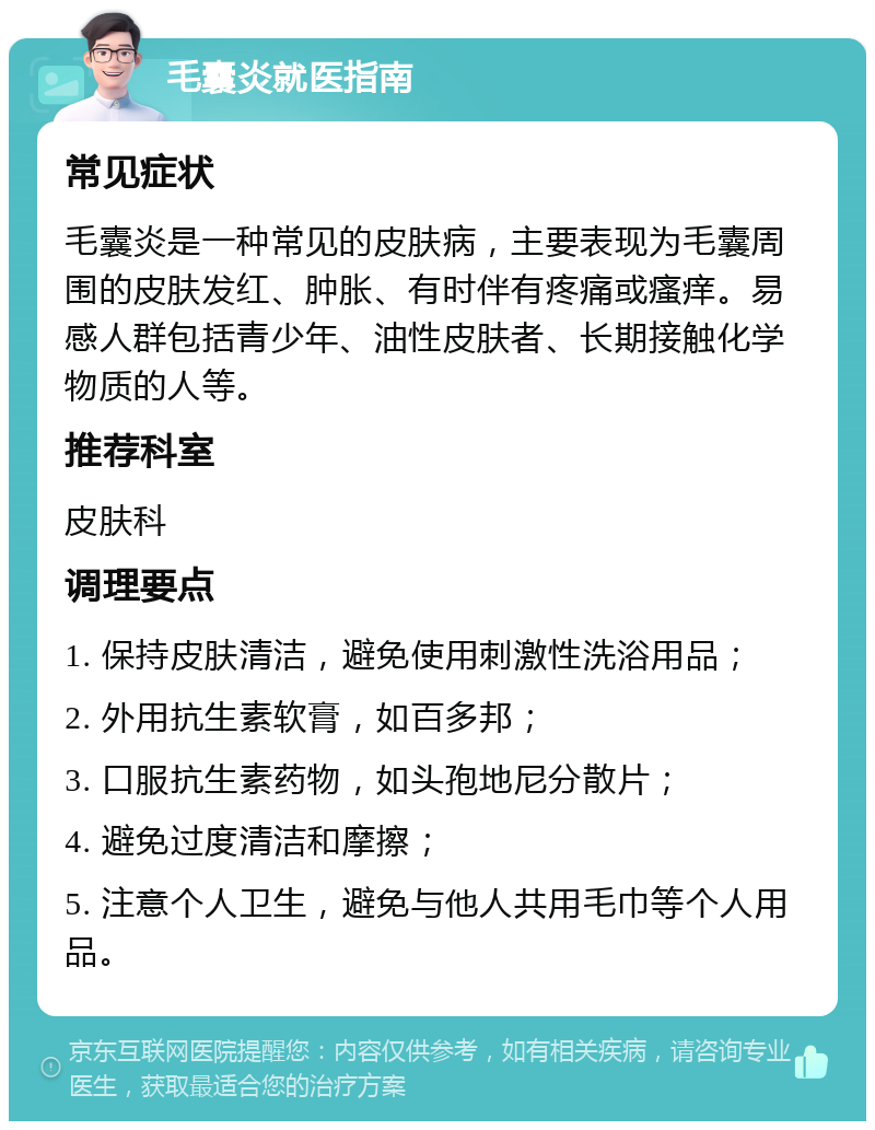 毛囊炎就医指南 常见症状 毛囊炎是一种常见的皮肤病，主要表现为毛囊周围的皮肤发红、肿胀、有时伴有疼痛或瘙痒。易感人群包括青少年、油性皮肤者、长期接触化学物质的人等。 推荐科室 皮肤科 调理要点 1. 保持皮肤清洁，避免使用刺激性洗浴用品； 2. 外用抗生素软膏，如百多邦； 3. 口服抗生素药物，如头孢地尼分散片； 4. 避免过度清洁和摩擦； 5. 注意个人卫生，避免与他人共用毛巾等个人用品。