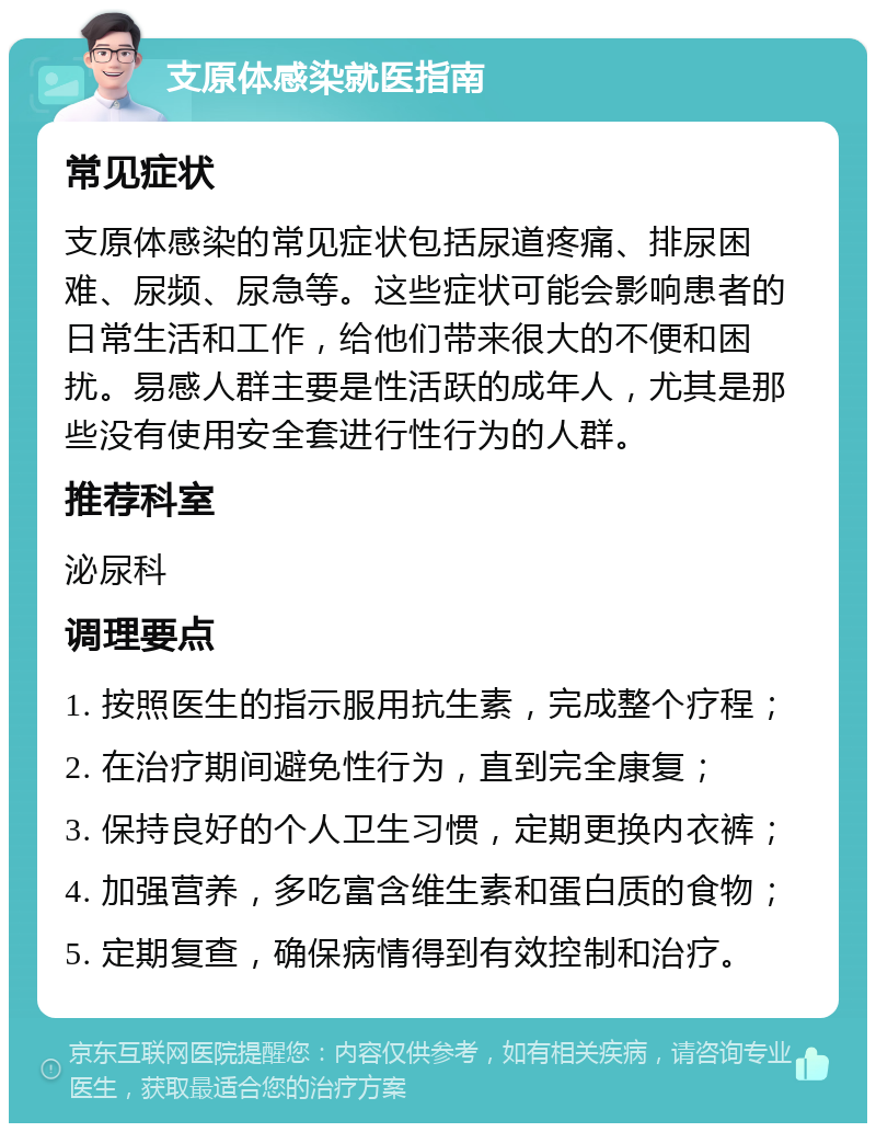 支原体感染就医指南 常见症状 支原体感染的常见症状包括尿道疼痛、排尿困难、尿频、尿急等。这些症状可能会影响患者的日常生活和工作，给他们带来很大的不便和困扰。易感人群主要是性活跃的成年人，尤其是那些没有使用安全套进行性行为的人群。 推荐科室 泌尿科 调理要点 1. 按照医生的指示服用抗生素，完成整个疗程； 2. 在治疗期间避免性行为，直到完全康复； 3. 保持良好的个人卫生习惯，定期更换内衣裤； 4. 加强营养，多吃富含维生素和蛋白质的食物； 5. 定期复查，确保病情得到有效控制和治疗。