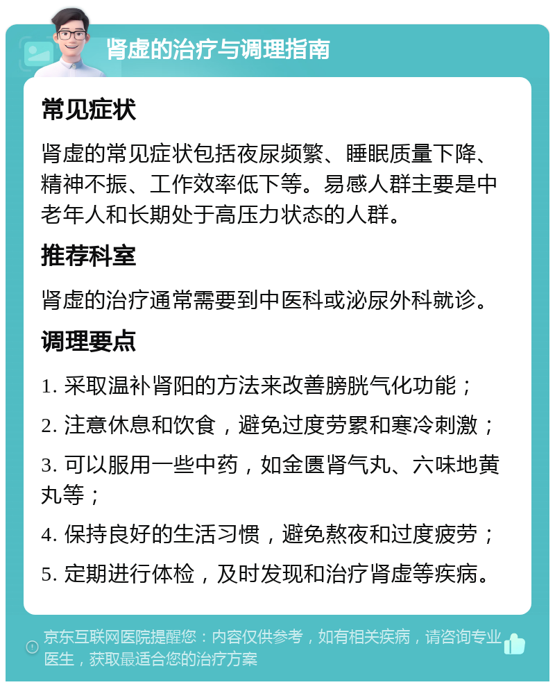 肾虚的治疗与调理指南 常见症状 肾虚的常见症状包括夜尿频繁、睡眠质量下降、精神不振、工作效率低下等。易感人群主要是中老年人和长期处于高压力状态的人群。 推荐科室 肾虚的治疗通常需要到中医科或泌尿外科就诊。 调理要点 1. 采取温补肾阳的方法来改善膀胱气化功能； 2. 注意休息和饮食，避免过度劳累和寒冷刺激； 3. 可以服用一些中药，如金匮肾气丸、六味地黄丸等； 4. 保持良好的生活习惯，避免熬夜和过度疲劳； 5. 定期进行体检，及时发现和治疗肾虚等疾病。