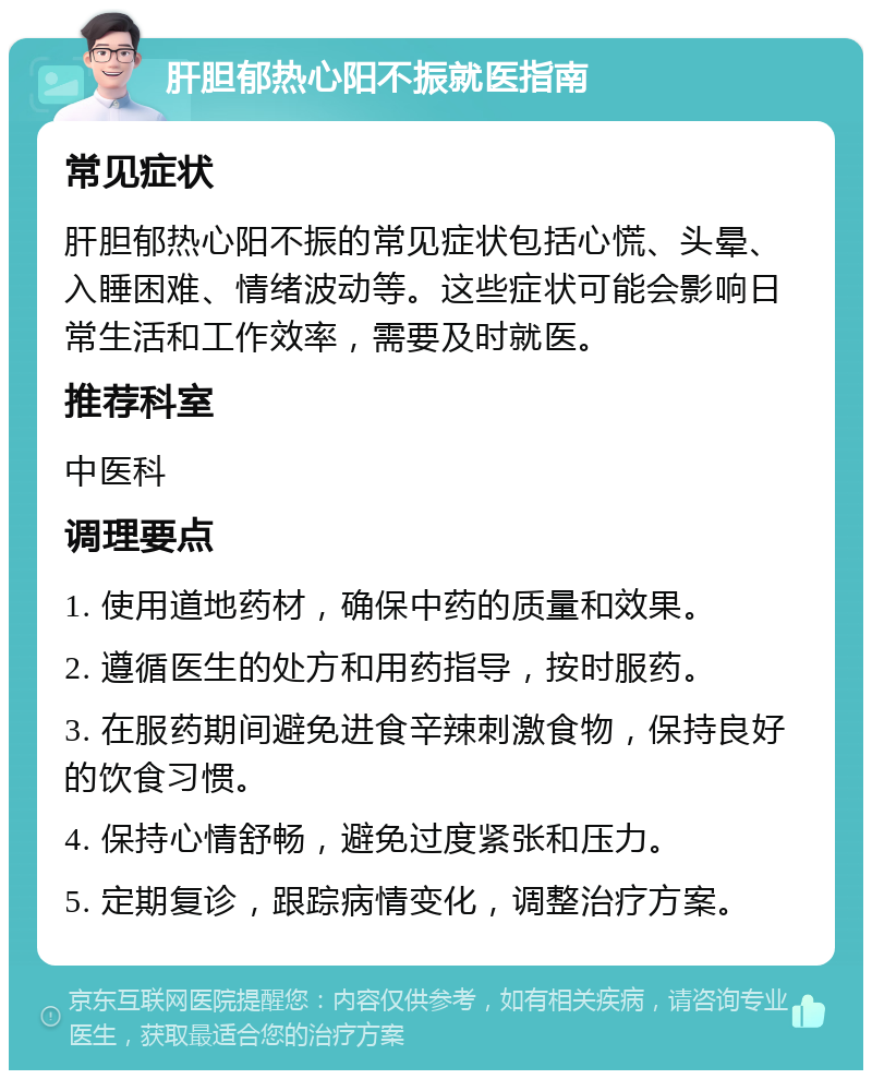 肝胆郁热心阳不振就医指南 常见症状 肝胆郁热心阳不振的常见症状包括心慌、头晕、入睡困难、情绪波动等。这些症状可能会影响日常生活和工作效率，需要及时就医。 推荐科室 中医科 调理要点 1. 使用道地药材，确保中药的质量和效果。 2. 遵循医生的处方和用药指导，按时服药。 3. 在服药期间避免进食辛辣刺激食物，保持良好的饮食习惯。 4. 保持心情舒畅，避免过度紧张和压力。 5. 定期复诊，跟踪病情变化，调整治疗方案。