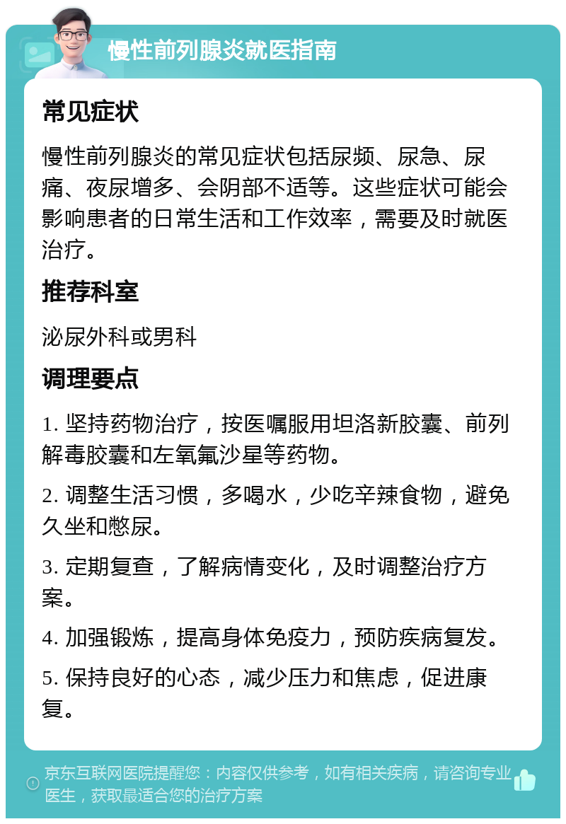 慢性前列腺炎就医指南 常见症状 慢性前列腺炎的常见症状包括尿频、尿急、尿痛、夜尿增多、会阴部不适等。这些症状可能会影响患者的日常生活和工作效率，需要及时就医治疗。 推荐科室 泌尿外科或男科 调理要点 1. 坚持药物治疗，按医嘱服用坦洛新胶囊、前列解毒胶囊和左氧氟沙星等药物。 2. 调整生活习惯，多喝水，少吃辛辣食物，避免久坐和憋尿。 3. 定期复查，了解病情变化，及时调整治疗方案。 4. 加强锻炼，提高身体免疫力，预防疾病复发。 5. 保持良好的心态，减少压力和焦虑，促进康复。