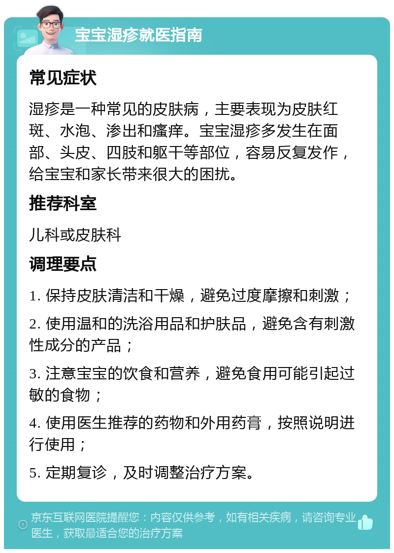 宝宝湿疹就医指南 常见症状 湿疹是一种常见的皮肤病，主要表现为皮肤红斑、水泡、渗出和瘙痒。宝宝湿疹多发生在面部、头皮、四肢和躯干等部位，容易反复发作，给宝宝和家长带来很大的困扰。 推荐科室 儿科或皮肤科 调理要点 1. 保持皮肤清洁和干燥，避免过度摩擦和刺激； 2. 使用温和的洗浴用品和护肤品，避免含有刺激性成分的产品； 3. 注意宝宝的饮食和营养，避免食用可能引起过敏的食物； 4. 使用医生推荐的药物和外用药膏，按照说明进行使用； 5. 定期复诊，及时调整治疗方案。