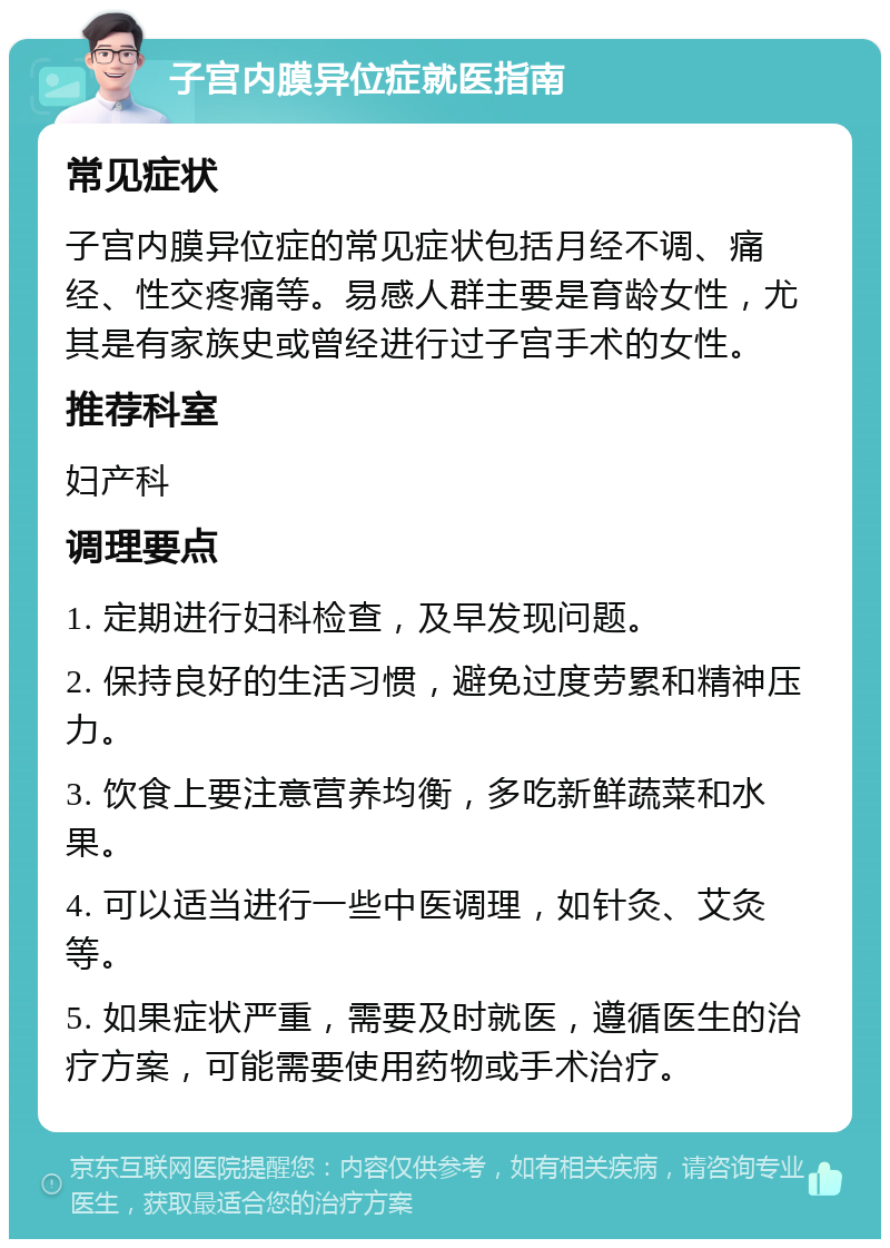 子宫内膜异位症就医指南 常见症状 子宫内膜异位症的常见症状包括月经不调、痛经、性交疼痛等。易感人群主要是育龄女性，尤其是有家族史或曾经进行过子宫手术的女性。 推荐科室 妇产科 调理要点 1. 定期进行妇科检查，及早发现问题。 2. 保持良好的生活习惯，避免过度劳累和精神压力。 3. 饮食上要注意营养均衡，多吃新鲜蔬菜和水果。 4. 可以适当进行一些中医调理，如针灸、艾灸等。 5. 如果症状严重，需要及时就医，遵循医生的治疗方案，可能需要使用药物或手术治疗。