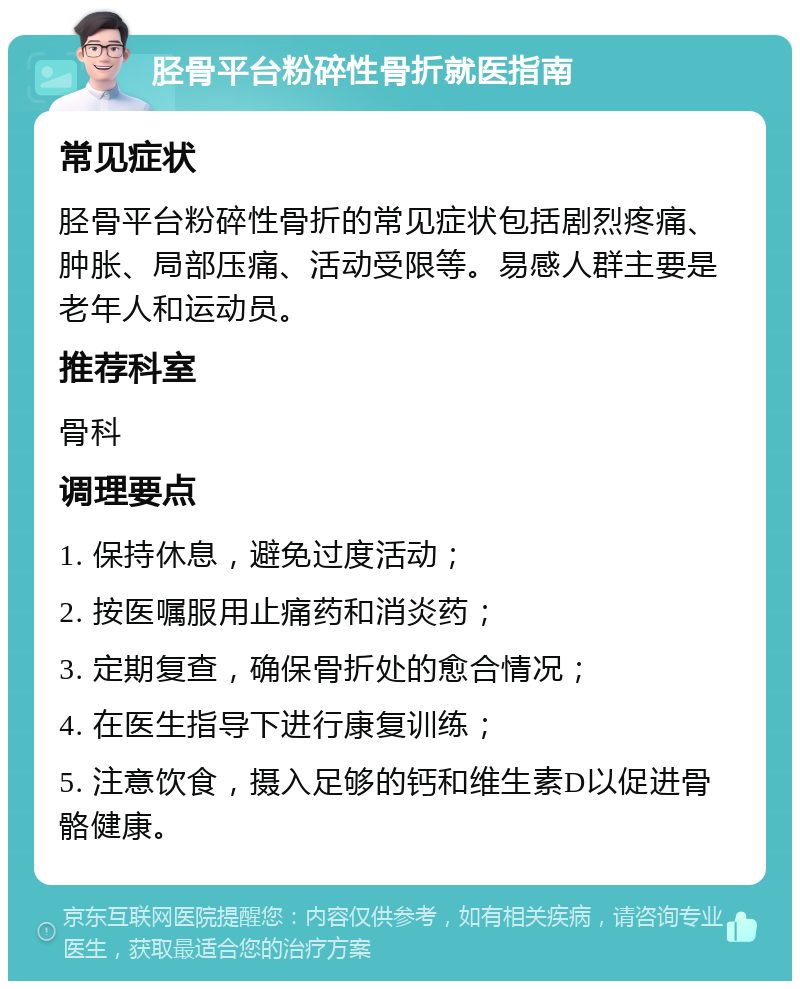 胫骨平台粉碎性骨折就医指南 常见症状 胫骨平台粉碎性骨折的常见症状包括剧烈疼痛、肿胀、局部压痛、活动受限等。易感人群主要是老年人和运动员。 推荐科室 骨科 调理要点 1. 保持休息，避免过度活动； 2. 按医嘱服用止痛药和消炎药； 3. 定期复查，确保骨折处的愈合情况； 4. 在医生指导下进行康复训练； 5. 注意饮食，摄入足够的钙和维生素D以促进骨骼健康。