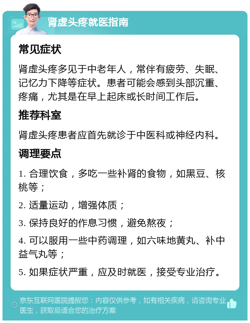 肾虚头疼就医指南 常见症状 肾虚头疼多见于中老年人，常伴有疲劳、失眠、记忆力下降等症状。患者可能会感到头部沉重、疼痛，尤其是在早上起床或长时间工作后。 推荐科室 肾虚头疼患者应首先就诊于中医科或神经内科。 调理要点 1. 合理饮食，多吃一些补肾的食物，如黑豆、核桃等； 2. 适量运动，增强体质； 3. 保持良好的作息习惯，避免熬夜； 4. 可以服用一些中药调理，如六味地黄丸、补中益气丸等； 5. 如果症状严重，应及时就医，接受专业治疗。