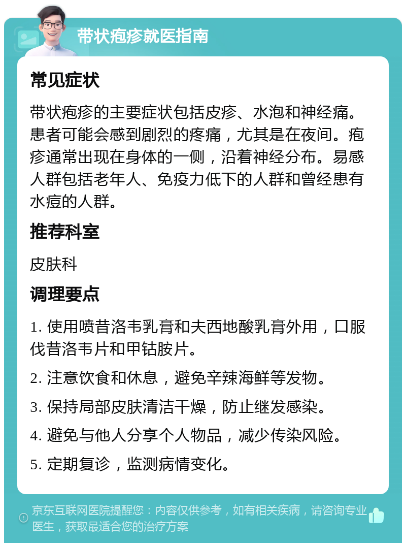 带状疱疹就医指南 常见症状 带状疱疹的主要症状包括皮疹、水泡和神经痛。患者可能会感到剧烈的疼痛，尤其是在夜间。疱疹通常出现在身体的一侧，沿着神经分布。易感人群包括老年人、免疫力低下的人群和曾经患有水痘的人群。 推荐科室 皮肤科 调理要点 1. 使用喷昔洛韦乳膏和夫西地酸乳膏外用，口服伐昔洛韦片和甲钴胺片。 2. 注意饮食和休息，避免辛辣海鲜等发物。 3. 保持局部皮肤清洁干燥，防止继发感染。 4. 避免与他人分享个人物品，减少传染风险。 5. 定期复诊，监测病情变化。