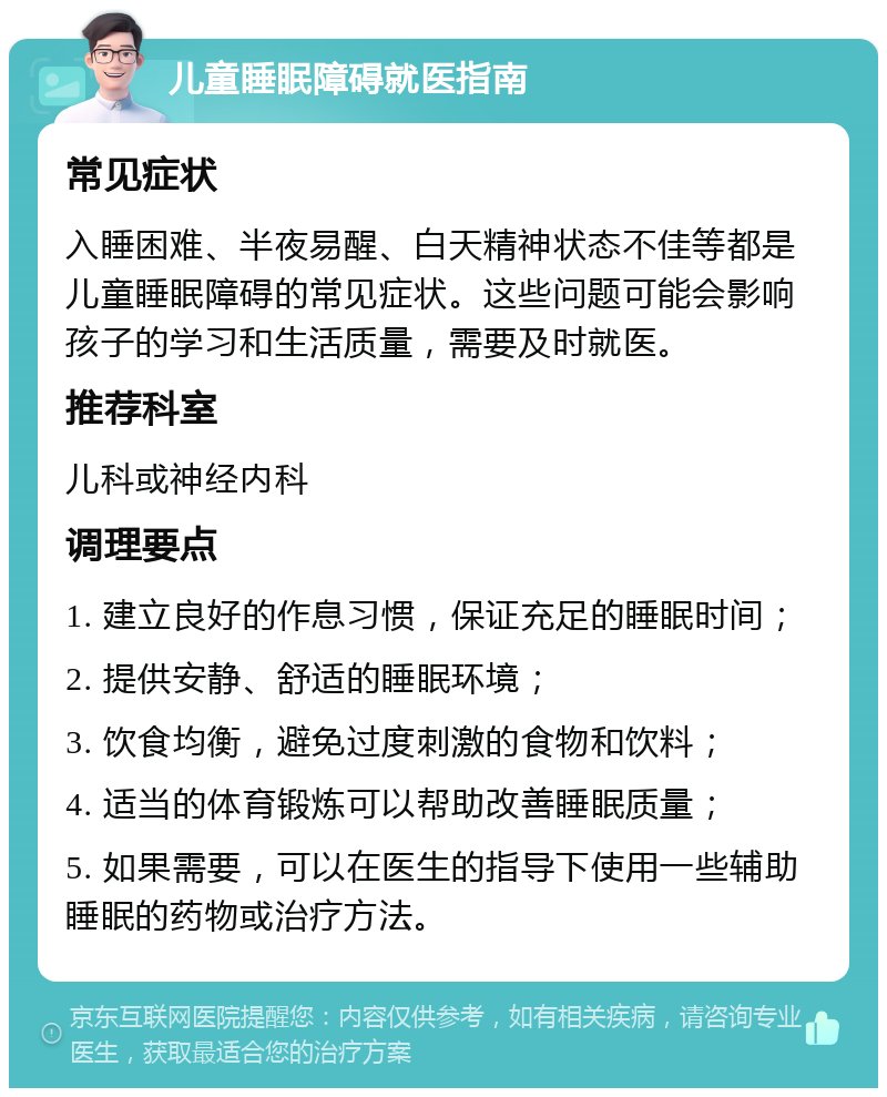 儿童睡眠障碍就医指南 常见症状 入睡困难、半夜易醒、白天精神状态不佳等都是儿童睡眠障碍的常见症状。这些问题可能会影响孩子的学习和生活质量，需要及时就医。 推荐科室 儿科或神经内科 调理要点 1. 建立良好的作息习惯，保证充足的睡眠时间； 2. 提供安静、舒适的睡眠环境； 3. 饮食均衡，避免过度刺激的食物和饮料； 4. 适当的体育锻炼可以帮助改善睡眠质量； 5. 如果需要，可以在医生的指导下使用一些辅助睡眠的药物或治疗方法。