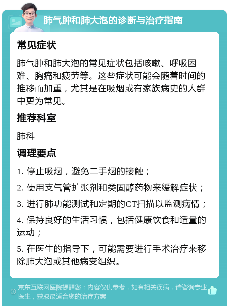 肺气肿和肺大泡的诊断与治疗指南 常见症状 肺气肿和肺大泡的常见症状包括咳嗽、呼吸困难、胸痛和疲劳等。这些症状可能会随着时间的推移而加重，尤其是在吸烟或有家族病史的人群中更为常见。 推荐科室 肺科 调理要点 1. 停止吸烟，避免二手烟的接触； 2. 使用支气管扩张剂和类固醇药物来缓解症状； 3. 进行肺功能测试和定期的CT扫描以监测病情； 4. 保持良好的生活习惯，包括健康饮食和适量的运动； 5. 在医生的指导下，可能需要进行手术治疗来移除肺大泡或其他病变组织。