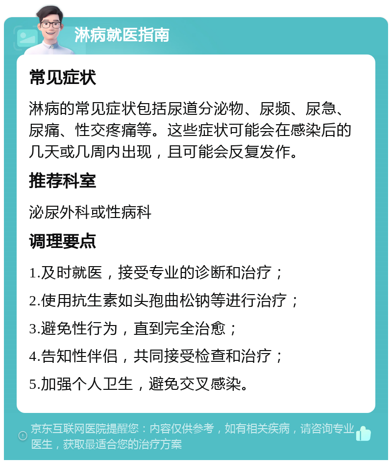 淋病就医指南 常见症状 淋病的常见症状包括尿道分泌物、尿频、尿急、尿痛、性交疼痛等。这些症状可能会在感染后的几天或几周内出现，且可能会反复发作。 推荐科室 泌尿外科或性病科 调理要点 1.及时就医，接受专业的诊断和治疗； 2.使用抗生素如头孢曲松钠等进行治疗； 3.避免性行为，直到完全治愈； 4.告知性伴侣，共同接受检查和治疗； 5.加强个人卫生，避免交叉感染。