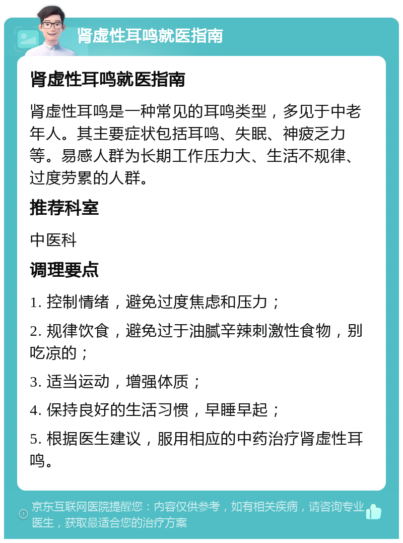 肾虚性耳鸣就医指南 肾虚性耳鸣就医指南 肾虚性耳鸣是一种常见的耳鸣类型，多见于中老年人。其主要症状包括耳鸣、失眠、神疲乏力等。易感人群为长期工作压力大、生活不规律、过度劳累的人群。 推荐科室 中医科 调理要点 1. 控制情绪，避免过度焦虑和压力； 2. 规律饮食，避免过于油腻辛辣刺激性食物，别吃凉的； 3. 适当运动，增强体质； 4. 保持良好的生活习惯，早睡早起； 5. 根据医生建议，服用相应的中药治疗肾虚性耳鸣。