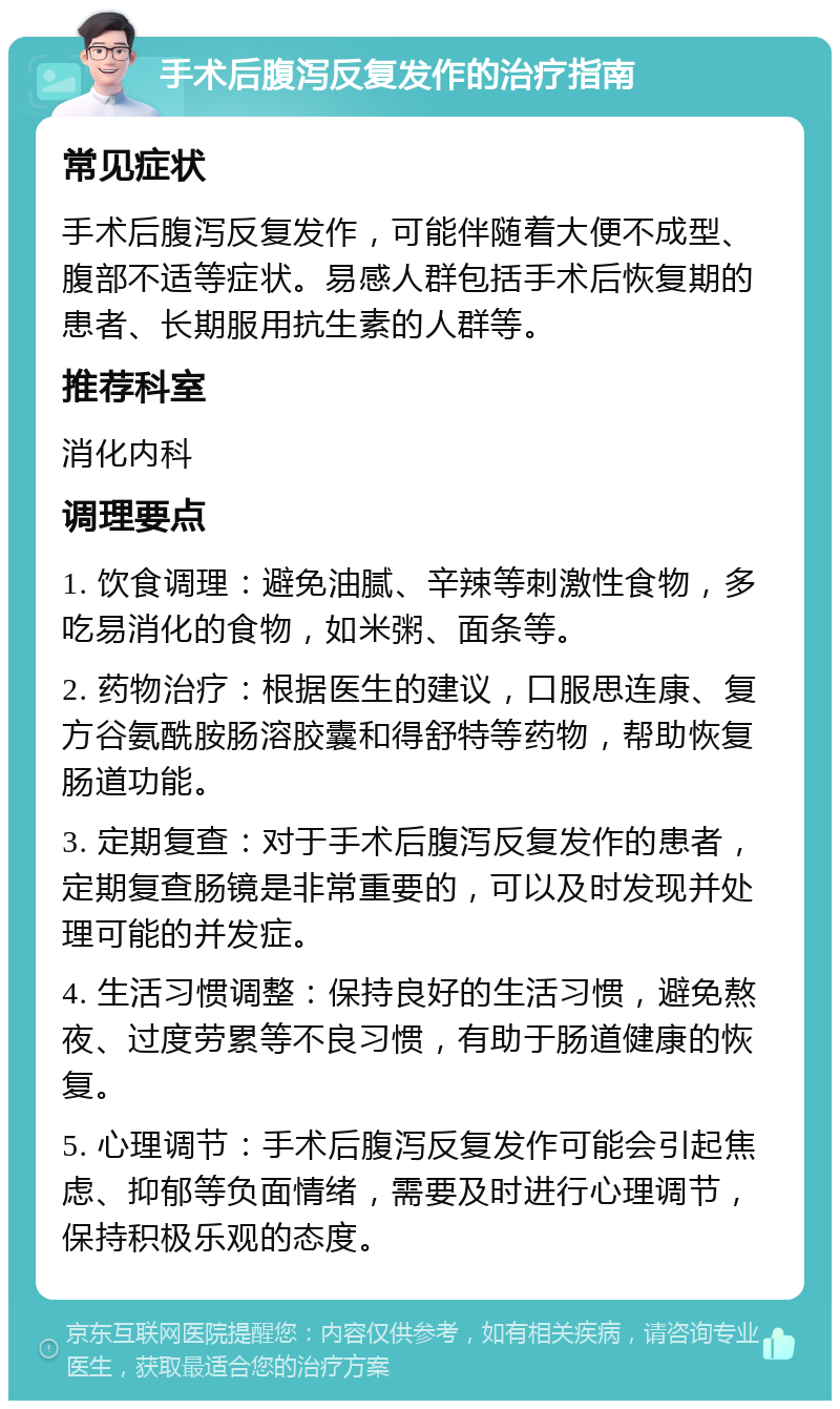 手术后腹泻反复发作的治疗指南 常见症状 手术后腹泻反复发作，可能伴随着大便不成型、腹部不适等症状。易感人群包括手术后恢复期的患者、长期服用抗生素的人群等。 推荐科室 消化内科 调理要点 1. 饮食调理：避免油腻、辛辣等刺激性食物，多吃易消化的食物，如米粥、面条等。 2. 药物治疗：根据医生的建议，口服思连康、复方谷氨酰胺肠溶胶囊和得舒特等药物，帮助恢复肠道功能。 3. 定期复查：对于手术后腹泻反复发作的患者，定期复查肠镜是非常重要的，可以及时发现并处理可能的并发症。 4. 生活习惯调整：保持良好的生活习惯，避免熬夜、过度劳累等不良习惯，有助于肠道健康的恢复。 5. 心理调节：手术后腹泻反复发作可能会引起焦虑、抑郁等负面情绪，需要及时进行心理调节，保持积极乐观的态度。