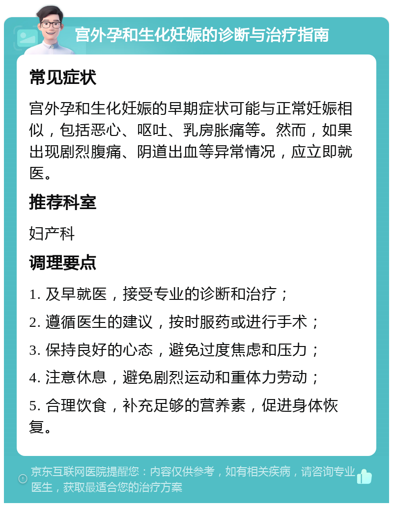 宫外孕和生化妊娠的诊断与治疗指南 常见症状 宫外孕和生化妊娠的早期症状可能与正常妊娠相似，包括恶心、呕吐、乳房胀痛等。然而，如果出现剧烈腹痛、阴道出血等异常情况，应立即就医。 推荐科室 妇产科 调理要点 1. 及早就医，接受专业的诊断和治疗； 2. 遵循医生的建议，按时服药或进行手术； 3. 保持良好的心态，避免过度焦虑和压力； 4. 注意休息，避免剧烈运动和重体力劳动； 5. 合理饮食，补充足够的营养素，促进身体恢复。