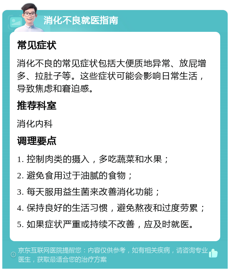 消化不良就医指南 常见症状 消化不良的常见症状包括大便质地异常、放屁增多、拉肚子等。这些症状可能会影响日常生活，导致焦虑和窘迫感。 推荐科室 消化内科 调理要点 1. 控制肉类的摄入，多吃蔬菜和水果； 2. 避免食用过于油腻的食物； 3. 每天服用益生菌来改善消化功能； 4. 保持良好的生活习惯，避免熬夜和过度劳累； 5. 如果症状严重或持续不改善，应及时就医。